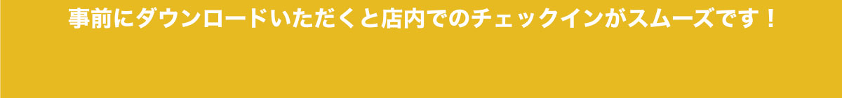 事前にダウンロードいただくと店内でのチェックインがスムーズです。